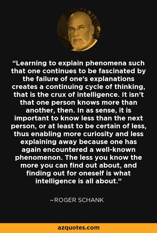 Learning to explain phenomena such that one continues to be fascinated by the failure of one's explanations creates a continuing cycle of thinking, that is the crux of intelligence. It isn't that one person knows more than another, then. In as sense, it is important to know less than the next person, or at least to be certain of less, thus enabling more curiosity and less explaining away because one has again encountered a well-known phenomenon. The less you know the more you can find out about, and finding out for oneself is what intelligence is all about. - Roger Schank