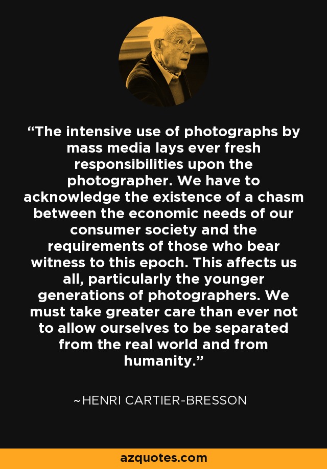 The intensive use of photographs by mass media lays ever fresh responsibilities upon the photographer. We have to acknowledge the existence of a chasm between the economic needs of our consumer society and the requirements of those who bear witness to this epoch. This affects us all, particularly the younger generations of photographers. We must take greater care than ever not to allow ourselves to be separated from the real world and from humanity. - Henri Cartier-Bresson