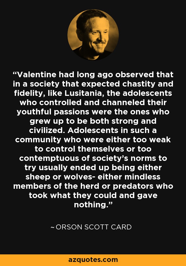 Valentine had long ago observed that in a society that expected chastity and fidelity, like Lusitania, the adolescents who controlled and channeled their youthful passions were the ones who grew up to be both strong and civilized. Adolescents in such a community who were either too weak to control themselves or too contemptuous of society's norms to try usually ended up being either sheep or wolves- either mindless members of the herd or predators who took what they could and gave nothing. - Orson Scott Card