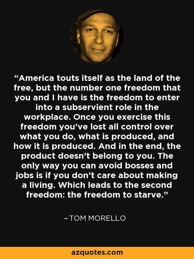 America touts itself as the land of the free, but the number one freedom that you and I have is the freedom to enter into a subservient role in the workplace. Once you exercise this freedom you’ve lost all control over what you do, what is produced, and how it is produced. And in the end, the product doesn’t belong to you. The only way you can avoid bosses and jobs is if you don’t care about making a living. Which leads to the second freedom: the freedom to starve. - Tom Morello