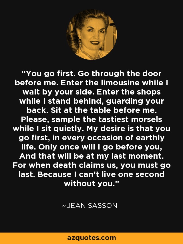 You go first. Go through the door before me. Enter the limousine while I wait by your side. Enter the shops while I stand behind, guarding your back. Sit at the table before me. Please, sample the tastiest morsels while I sit quietly. My desire is that you go first, in every occasion of earthly life. Only once will I go before you, And that will be at my last moment. For when death claims us, you must go last. Because I can't live one second without you. - Jean Sasson