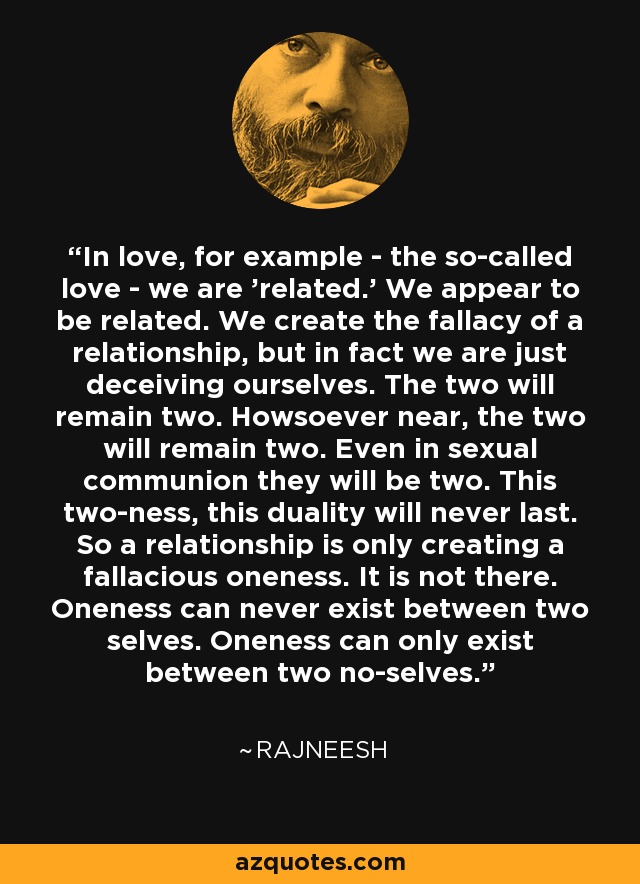 In love, for example - the so-called love - we are 'related.' We appear to be related. We create the fallacy of a relationship, but in fact we are just deceiving ourselves. The two will remain two. Howsoever near, the two will remain two. Even in sexual communion they will be two. This two-ness, this duality will never last. So a relationship is only creating a fallacious oneness. It is not there. Oneness can never exist between two selves. Oneness can only exist between two no-selves. - Rajneesh