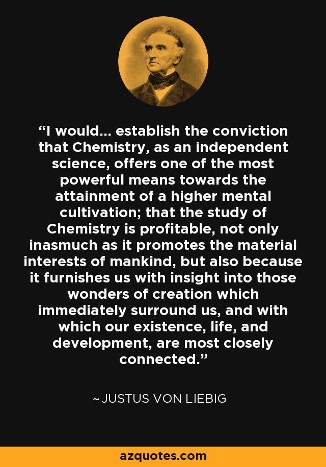 I would... establish the conviction that Chemistry, as an independent science, offers one of the most powerful means towards the attainment of a higher mental cultivation; that the study of Chemistry is profitable, not only inasmuch as it promotes the material interests of mankind, but also because it furnishes us with insight into those wonders of creation which immediately surround us, and with which our existence, life, and development, are most closely connected. - Justus von Liebig