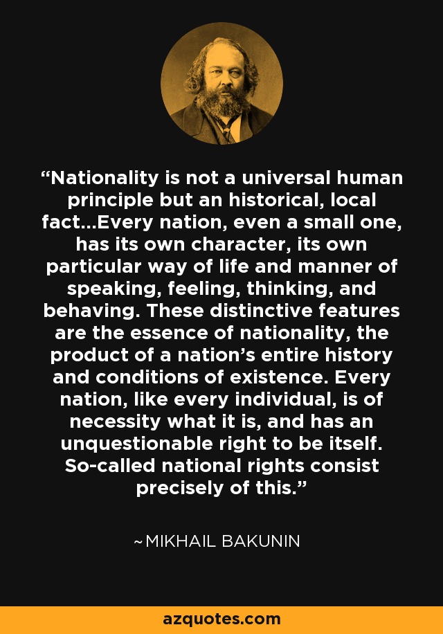 Nationality is not a universal human principle but an historical, local fact...Every nation, even a small one, has its own character, its own particular way of life and manner of speaking, feeling, thinking, and behaving. These distinctive features are the essence of nationality, the product of a nation's entire history and conditions of existence. Every nation, like every individual, is of necessity what it is, and has an unquestionable right to be itself. So-called national rights consist precisely of this. - Mikhail Bakunin