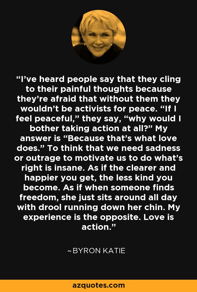 I've heard people say that they cling to their painful thoughts because they're afraid that without them they wouldn't be activists for peace. “If I feel peaceful,” they say, “why would I bother taking action at all?” My answer is “Because that's what love does.” To think that we need sadness or outrage to motivate us to do what's right is insane. As if the clearer and happier you get, the less kind you become. As if when someone finds freedom, she just sits around all day with drool running down her chin. My experience is the opposite. Love is action. - Byron Katie