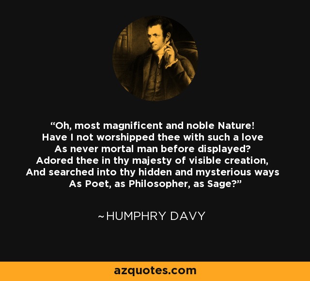 Oh, most magnificent and noble Nature! Have I not worshipped thee with such a love As never mortal man before displayed? Adored thee in thy majesty of visible creation, And searched into thy hidden and mysterious ways As Poet, as Philosopher, as Sage? - Humphry Davy