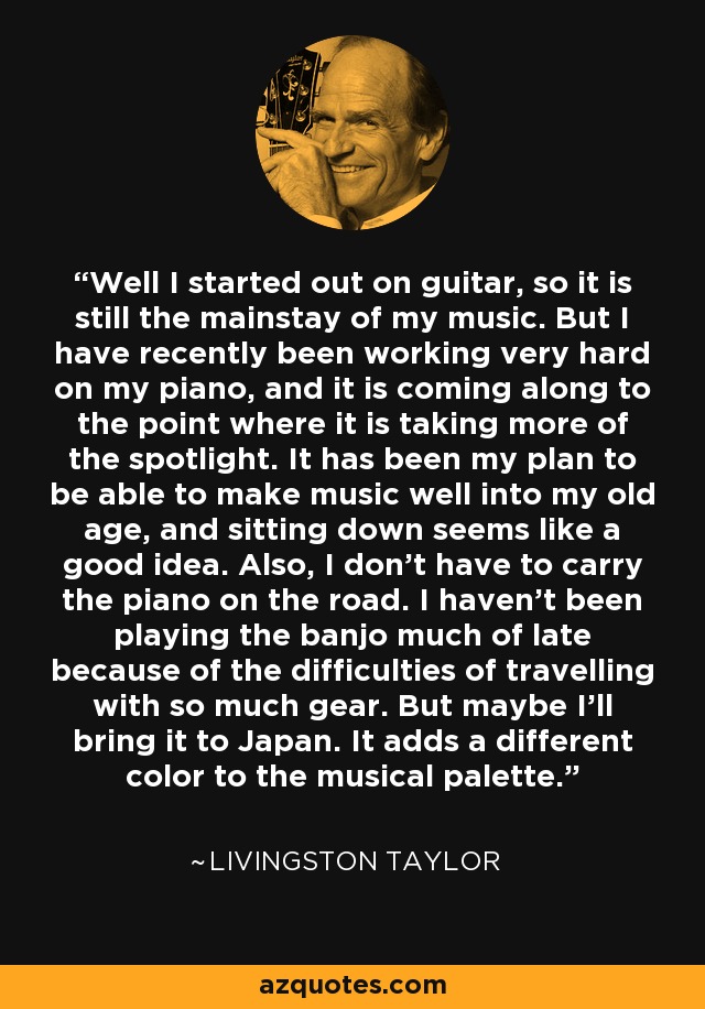 Well I started out on guitar, so it is still the mainstay of my music. But I have recently been working very hard on my piano, and it is coming along to the point where it is taking more of the spotlight. It has been my plan to be able to make music well into my old age, and sitting down seems like a good idea. Also, I don't have to carry the piano on the road. I haven't been playing the banjo much of late because of the difficulties of travelling with so much gear. But maybe I'll bring it to Japan. It adds a different color to the musical palette. - Livingston Taylor