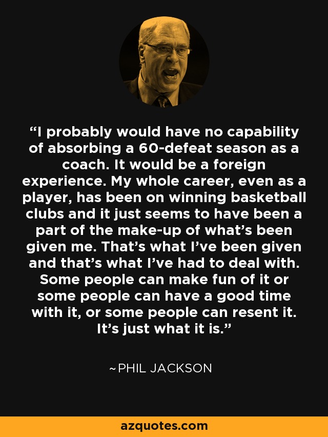 I probably would have no capability of absorbing a 60-defeat season as a coach. It would be a foreign experience. My whole career, even as a player, has been on winning basketball clubs and it just seems to have been a part of the make-up of what’s been given me. That’s what I’ve been given and that’s what I’ve had to deal with. Some people can make fun of it or some people can have a good time with it, or some people can resent it. It’s just what it is. - Phil Jackson