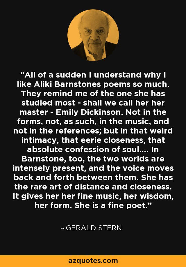 All of a sudden I understand why I like Aliki Barnstones poems so much. They remind me of the one she has studied most - shall we call her her master - Emily Dickinson. Not in the forms, not, as such, in the music, and not in the references; but in that weird intimacy, that eerie closeness, that absolute confession of soul.... In Barnstone, too, the two worlds are intensely present, and the voice moves back and forth between them. She has the rare art of distance and closeness. It gives her her fine music, her wisdom, her form. She is a fine poet. - Gerald Stern