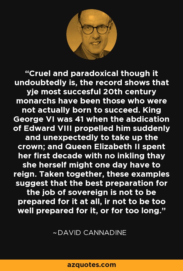 Cruel and paradoxical though it undoubtedly is, the record shows that yje most succesful 20th century monarchs have been those who were not actually born to succeed. King George VI was 41 when the abdication of Edward VIII propelled him suddenly and unexpectedly to take up the crown; and Queen Elizabeth II spent her first decade with no inkling thay she herself might one day have to reign. Taken together, these examples suggest that the best preparation for the job of sovereign is not to be prepared for it at all, ir not to be too well prepared for it, or for too long. - David Cannadine