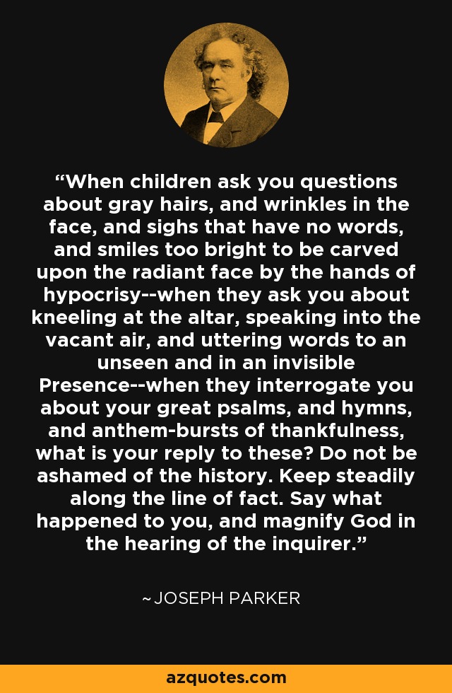 When children ask you questions about gray hairs, and wrinkles in the face, and sighs that have no words, and smiles too bright to be carved upon the radiant face by the hands of hypocrisy--when they ask you about kneeling at the altar, speaking into the vacant air, and uttering words to an unseen and in an invisible Presence--when they interrogate you about your great psalms, and hymns, and anthem-bursts of thankfulness, what is your reply to these? Do not be ashamed of the history. Keep steadily along the line of fact. Say what happened to you, and magnify God in the hearing of the inquirer. - Joseph Parker