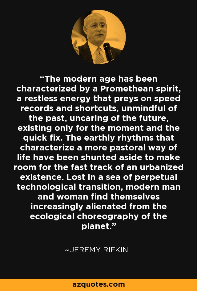 The modern age has been characterized by a Promethean spirit, a restless energy that preys on speed records and shortcuts, unmindful of the past, uncaring of the future, existing only for the moment and the quick fix. The earthly rhythms that characterize a more pastoral way of life have been shunted aside to make room for the fast track of an urbanized existence. Lost in a sea of perpetual technological transition, modern man and woman find themselves increasingly alienated from the ecological choreography of the planet. - Jeremy Rifkin