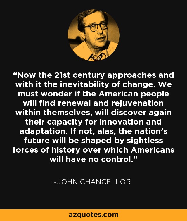 Now the 21st century approaches and with it the inevitability of change. We must wonder if the American people will find renewal and rejuvenation within themselves, will discover again their capacity for innovation and adaptation. If not, alas, the nation's future will be shaped by sightless forces of history over which Americans will have no control. - John Chancellor