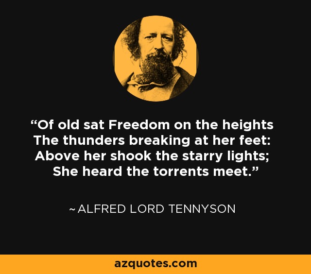 Of old sat Freedom on the heights The thunders breaking at her feet: Above her shook the starry lights; She heard the torrents meet. - Alfred Lord Tennyson