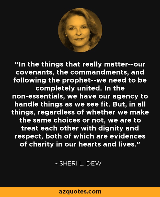 In the things that really matter--our covenants, the commandments, and following the prophet--we need to be completely united. In the non-essentials, we have our agency to handle things as we see fit. But, in all things, regardless of whether we make the same choices or not, we are to treat each other with dignity and respect, both of which are evidences of charity in our hearts and lives. - Sheri L. Dew