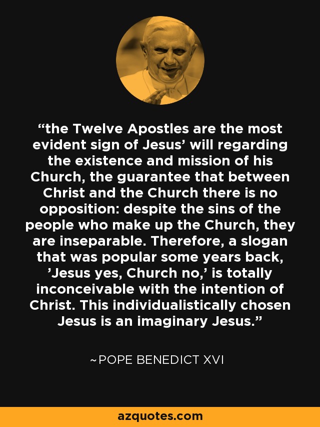 the Twelve Apostles are the most evident sign of Jesus' will regarding the existence and mission of his Church, the guarantee that between Christ and the Church there is no opposition: despite the sins of the people who make up the Church, they are inseparable. Therefore, a slogan that was popular some years back, 'Jesus yes, Church no,' is totally inconceivable with the intention of Christ. This individualistically chosen Jesus is an imaginary Jesus. - Pope Benedict XVI