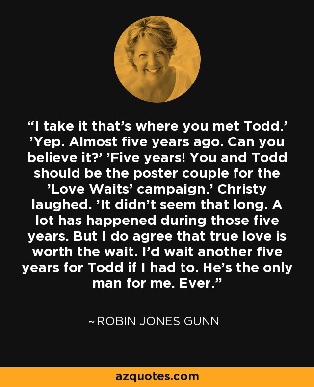 I take it that's where you met Todd.' 'Yep. Almost five years ago. Can you believe it?' 'Five years! You and Todd should be the poster couple for the 'Love Waits' campaign.' Christy laughed. 'It didn't seem that long. A lot has happened during those five years. But I do agree that true love is worth the wait. I'd wait another five years for Todd if I had to. He's the only man for me. Ever. - Robin Jones Gunn