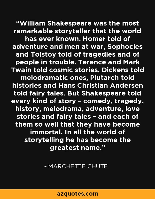 William Shakespeare was the most remarkable storyteller that the world has ever known. Homer told of adventure and men at war, Sophocles and Tolstoy told of tragedies and of people in trouble. Terence and Mark Twain told cosmic stories, Dickens told melodramatic ones, Plutarch told histories and Hans Christian Andersen told fairy tales. But Shakespeare told every kind of story – comedy, tragedy, history, melodrama, adventure, love stories and fairy tales – and each of them so well that they have become immortal. In all the world of storytelling he has become the greatest name. - Marchette Chute