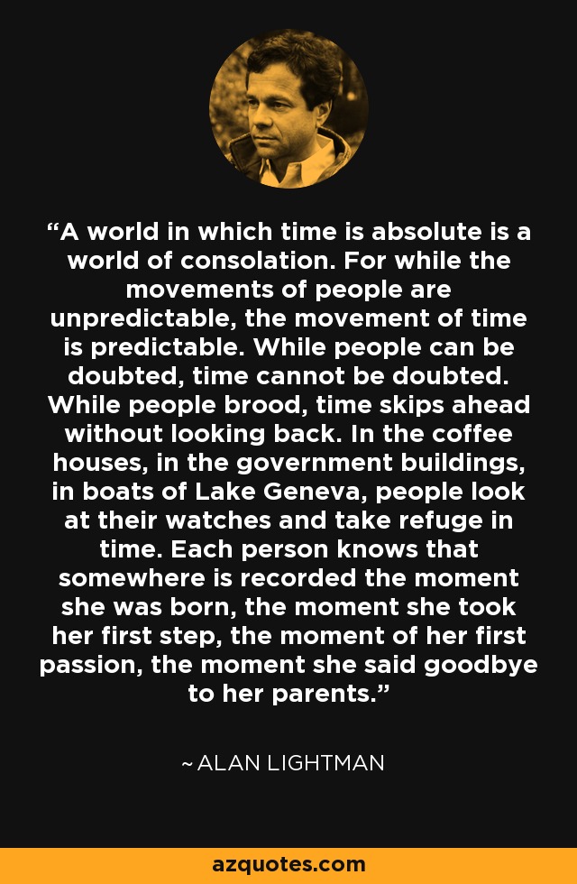 A world in which time is absolute is a world of consolation. For while the movements of people are unpredictable, the movement of time is predictable. While people can be doubted, time cannot be doubted. While people brood, time skips ahead without looking back. In the coffee houses, in the government buildings, in boats of Lake Geneva, people look at their watches and take refuge in time. Each person knows that somewhere is recorded the moment she was born, the moment she took her first step, the moment of her first passion, the moment she said goodbye to her parents. - Alan Lightman