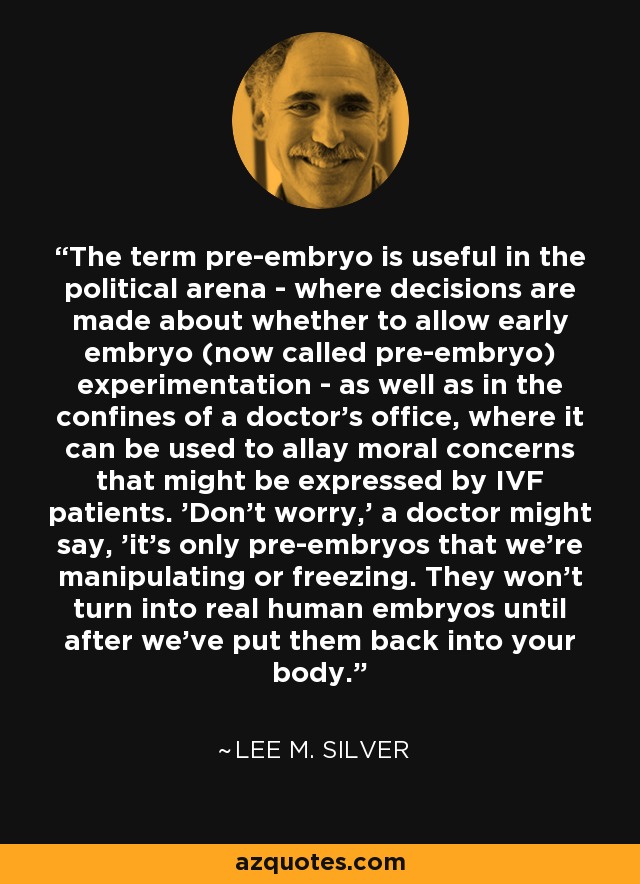 The term pre-embryo is useful in the political arena - where decisions are made about whether to allow early embryo (now called pre-embryo) experimentation - as well as in the confines of a doctor's office, where it can be used to allay moral concerns that might be expressed by IVF patients. 'Don't worry,' a doctor might say, 'it's only pre-embryos that we're manipulating or freezing. They won't turn into real human embryos until after we've put them back into your body.' - Lee M. Silver