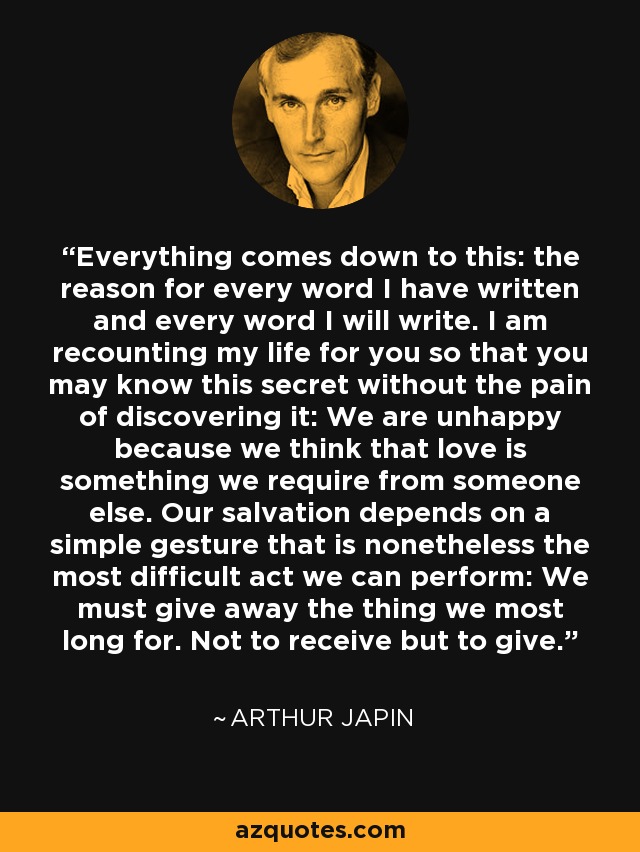 Everything comes down to this: the reason for every word I have written and every word I will write. I am recounting my life for you so that you may know this secret without the pain of discovering it: We are unhappy because we think that love is something we require from someone else. Our salvation depends on a simple gesture that is nonetheless the most difficult act we can perform: We must give away the thing we most long for. Not to receive but to give. - Arthur Japin