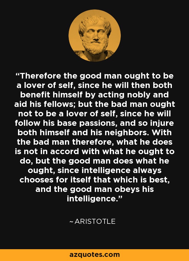 Therefore the good man ought to be a lover of self, since he will then both benefit himself by acting nobly and aid his fellows; but the bad man ought not to be a lover of self, since he will follow his base passions, and so injure both himself and his neighbors. With the bad man therefore, what he does is not in accord with what he ought to do, but the good man does what he ought, since intelligence always chooses for itself that which is best, and the good man obeys his intelligence. - Aristotle