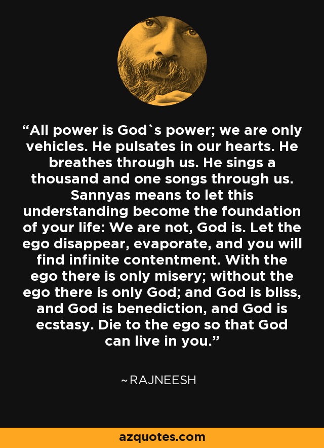 All power is God`s power; we are only vehicles. He pulsates in our hearts. He breathes through us. He sings a thousand and one songs through us. Sannyas means to let this understanding become the foundation of your life: We are not, God is. Let the ego disappear, evaporate, and you will find infinite contentment. With the ego there is only misery; without the ego there is only God; and God is bliss, and God is benediction, and God is ecstasy. Die to the ego so that God can live in you. - Rajneesh