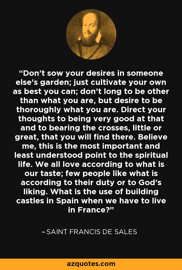 Don't sow your desires in someone else's garden; just cultivate your own as best you can; don't long to be other than what you are, but desire to be thoroughly what you are. Direct your thoughts to being very good at that and to bearing the crosses, little or great, that you will find there. Believe me, this is the most important and least understood point to the spiritual life. We all love according to what is our taste; few people like what is according to their duty or to God's liking. What is the use of building castles in Spain when we have to live in France? - Saint Francis de Sales