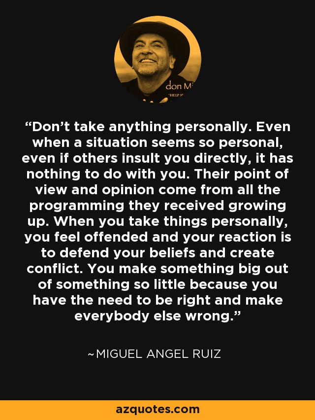 Don't take anything personally. Even when a situation seems so personal, even if others insult you directly, it has nothing to do with you. Their point of view and opinion come from all the programming they received growing up. When you take things personally, you feel offended and your reaction is to defend your beliefs and create conflict. You make something big out of something so little because you have the need to be right and make everybody else wrong. - Miguel Angel Ruiz