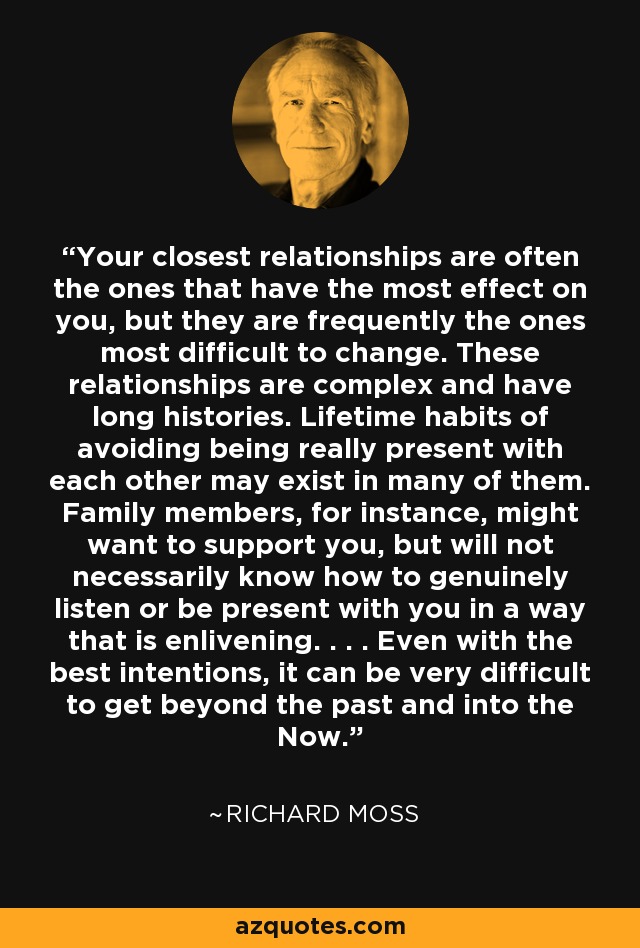 Your closest relationships are often the ones that have the most effect on you, but they are frequently the ones most difficult to change. These relationships are complex and have long histories. Lifetime habits of avoiding being really present with each other may exist in many of them. Family members, for instance, might want to support you, but will not necessarily know how to genuinely listen or be present with you in a way that is enlivening. . . . Even with the best intentions, it can be very difficult to get beyond the past and into the Now. - Richard Moss