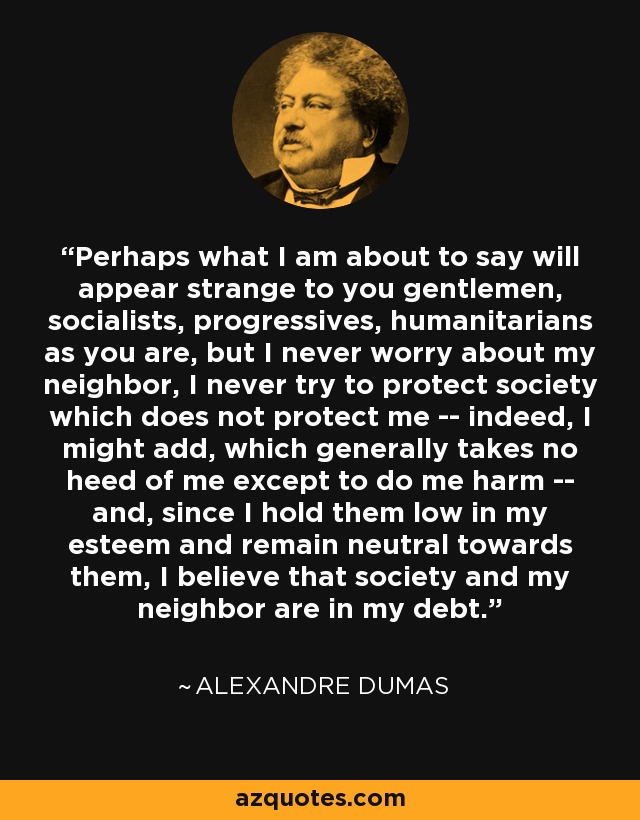 Perhaps what I am about to say will appear strange to you gentlemen, socialists, progressives, humanitarians as you are, but I never worry about my neighbor, I never try to protect society which does not protect me -- indeed, I might add, which generally takes no heed of me except to do me harm -- and, since I hold them low in my esteem and remain neutral towards them, I believe that society and my neighbor are in my debt. - Alexandre Dumas