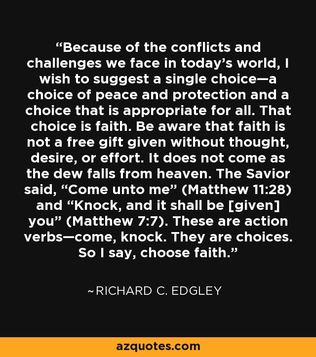 Because of the conflicts and challenges we face in today’s world, I wish to suggest a single choice—a choice of peace and protection and a choice that is appropriate for all. That choice is faith. Be aware that faith is not a free gift given without thought, desire, or effort. It does not come as the dew falls from heaven. The Savior said, “Come unto me” (Matthew 11:28) and “Knock, and it shall be [given] you” (Matthew 7:7). These are action verbs—come, knock. They are choices. So I say, choose faith. - Richard C. Edgley