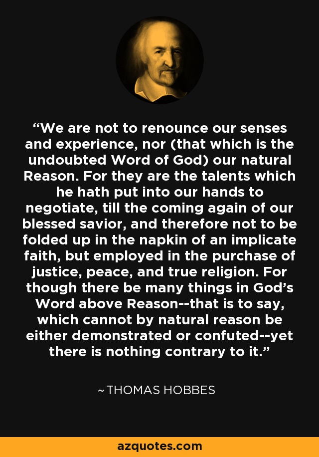 We are not to renounce our senses and experience, nor (that which is the undoubted Word of God) our natural Reason. For they are the talents which he hath put into our hands to negotiate, till the coming again of our blessed savior, and therefore not to be folded up in the napkin of an implicate faith, but employed in the purchase of justice, peace, and true religion. For though there be many things in God's Word above Reason--that is to say, which cannot by natural reason be either demonstrated or confuted--yet there is nothing contrary to it. - Thomas Hobbes