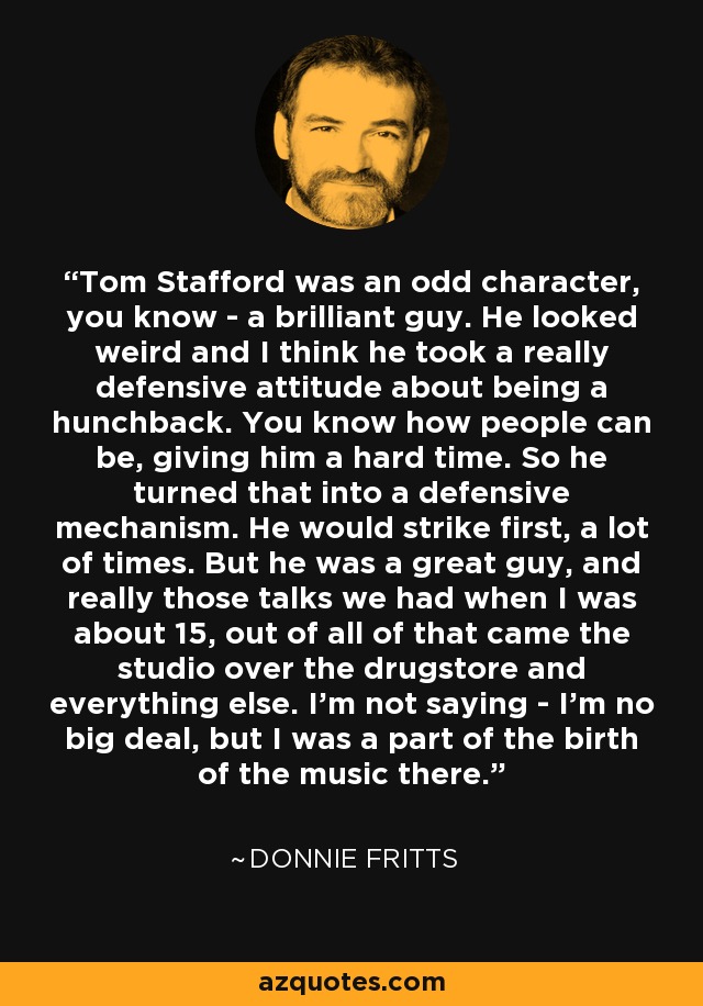 Tom Stafford was an odd character, you know - a brilliant guy. He looked weird and I think he took a really defensive attitude about being a hunchback. You know how people can be, giving him a hard time. So he turned that into a defensive mechanism. He would strike first, a lot of times. But he was a great guy, and really those talks we had when I was about 15, out of all of that came the studio over the drugstore and everything else. I'm not saying - I'm no big deal, but I was a part of the birth of the music there. - Donnie Fritts