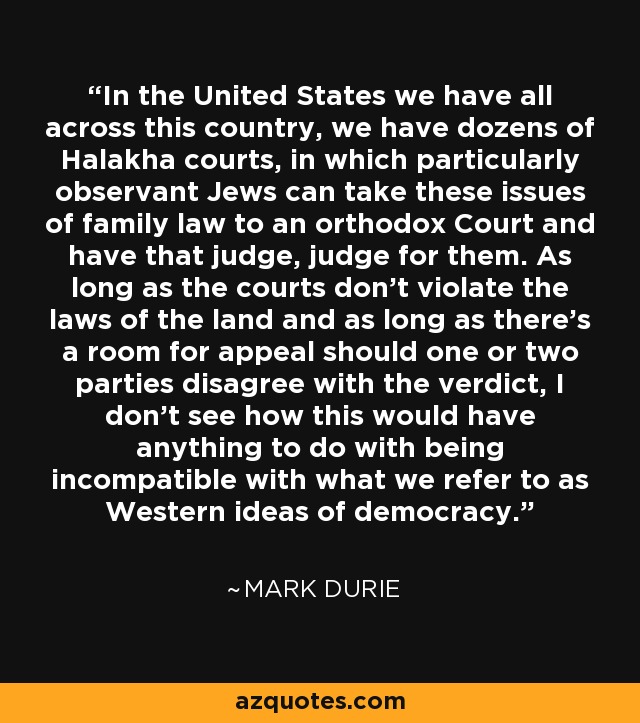 In the United States we have all across this country, we have dozens of Halakha courts, in which particularly observant Jews can take these issues of family law to an orthodox Court and have that judge, judge for them. As long as the courts don't violate the laws of the land and as long as there's a room for appeal should one or two parties disagree with the verdict, I don't see how this would have anything to do with being incompatible with what we refer to as Western ideas of democracy. - Mark Durie