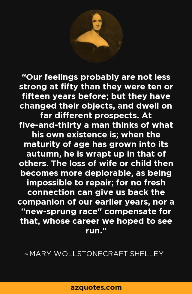 Our feelings probably are not less strong at fifty than they were ten or fifteen years before; but they have changed their objects, and dwell on far different prospects. At five-and-thirty a man thinks of what his own existence is; when the maturity of age has grown into its autumn, he is wrapt up in that of others. The loss of wife or child then becomes more deplorable, as being impossible to repair; for no fresh connection can give us back the companion of our earlier years, nor a 