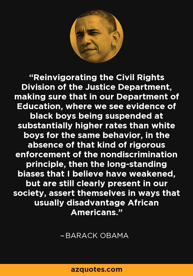Reinvigorating the Civil Rights Division of the Justice Department, making sure that in our Department of Education, where we see evidence of black boys being suspended at substantially higher rates than white boys for the same behavior, in the absence of that kind of rigorous enforcement of the nondiscrimination principle, then the long-standing biases that I believe have weakened, but are still clearly present in our society, assert themselves in ways that usually disadvantage African Americans. - Barack Obama