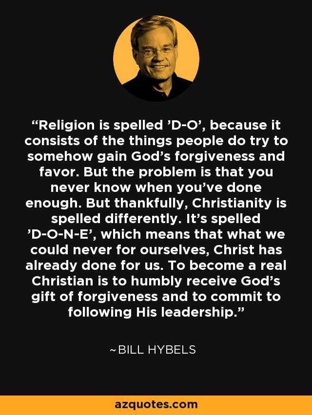 Religion is spelled 'D-O', because it consists of the things people do try to somehow gain God's forgiveness and favor. But the problem is that you never know when you've done enough. But thankfully, Christianity is spelled differently. It's spelled 'D-O-N-E', which means that what we could never for ourselves, Christ has already done for us. To become a real Christian is to humbly receive God's gift of forgiveness and to commit to following His leadership. - Bill Hybels