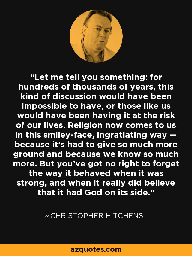 Let me tell you something: for hundreds of thousands of years, this kind of discussion would have been impossible to have, or those like us would have been having it at the risk of our lives. Religion now comes to us in this smiley-face, ingratiating way — because it’s had to give so much more ground and because we know so much more. But you’ve got no right to forget the way it behaved when it was strong, and when it really did believe that it had God on its side. - Christopher Hitchens