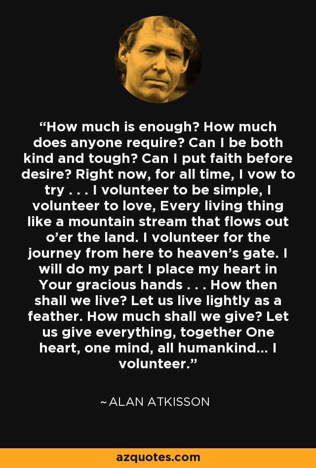 How much is enough? How much does anyone require? Can I be both kind and tough? Can I put faith before desire? Right now, for all time, I vow to try . . . I volunteer to be simple, I volunteer to love, Every living thing like a mountain stream that flows out o'er the land. I volunteer for the journey from here to heaven's gate. I will do my part I place my heart in Your gracious hands . . . How then shall we live? Let us live lightly as a feather. How much shall we give? Let us give everything, together One heart, one mind, all humankind... I volunteer. - Alan AtKisson