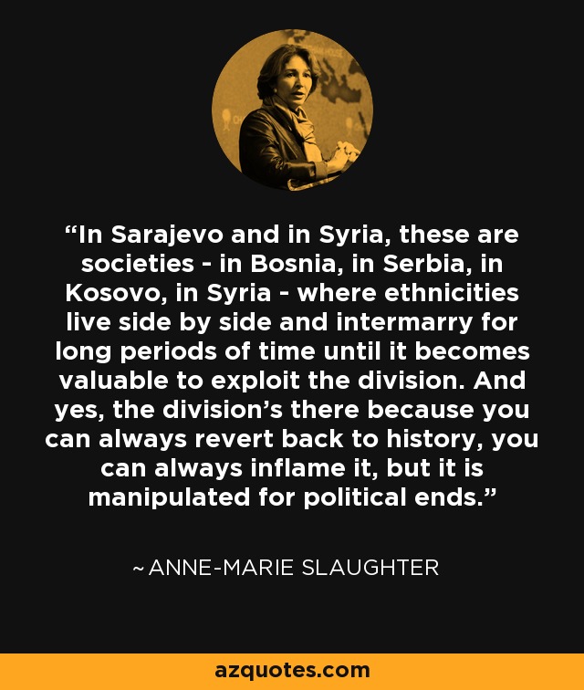 In Sarajevo and in Syria, these are societies - in Bosnia, in Serbia, in Kosovo, in Syria - where ethnicities live side by side and intermarry for long periods of time until it becomes valuable to exploit the division. And yes, the division's there because you can always revert back to history, you can always inflame it, but it is manipulated for political ends. - Anne-Marie Slaughter