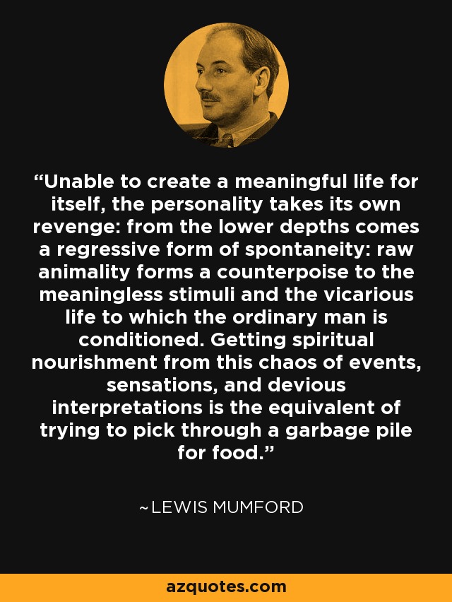 Unable to create a meaningful life for itself, the personality takes its own revenge: from the lower depths comes a regressive form of spontaneity: raw animality forms a counterpoise to the meaningless stimuli and the vicarious life to which the ordinary man is conditioned. Getting spiritual nourishment from this chaos of events, sensations, and devious interpretations is the equivalent of trying to pick through a garbage pile for food. - Lewis Mumford