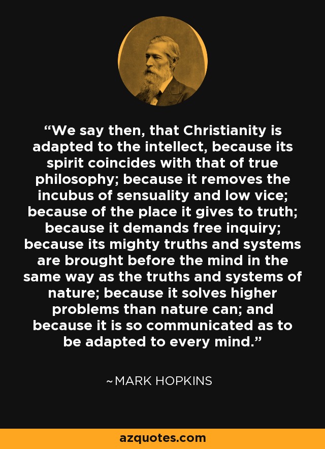 We say then, that Christianity is adapted to the intellect, because its spirit coincides with that of true philosophy; because it removes the incubus of sensuality and low vice; because of the place it gives to truth; because it demands free inquiry; because its mighty truths and systems are brought before the mind in the same way as the truths and systems of nature; because it solves higher problems than nature can; and because it is so communicated as to be adapted to every mind. - Mark Hopkins