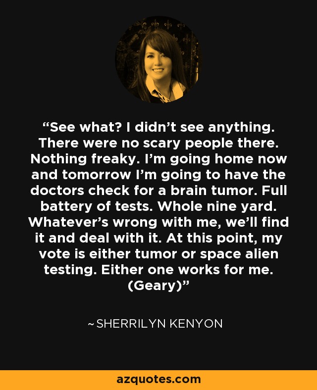 See what? I didn’t see anything. There were no scary people there. Nothing freaky. I’m going home now and tomorrow I’m going to have the doctors check for a brain tumor. Full battery of tests. Whole nine yard. Whatever’s wrong with me, we’ll find it and deal with it. At this point, my vote is either tumor or space alien testing. Either one works for me. (Geary) - Sherrilyn Kenyon