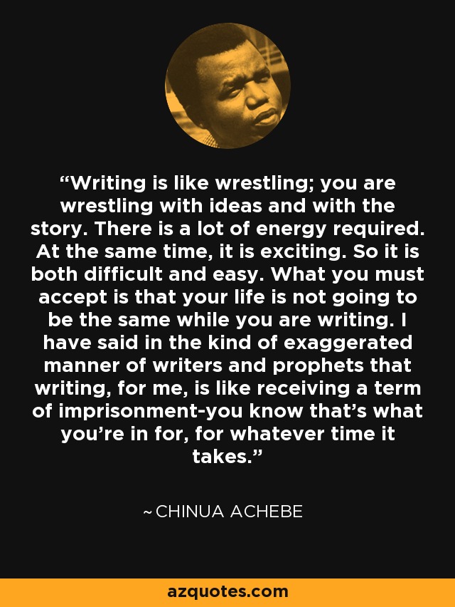 Writing is like wrestling; you are wrestling with ideas and with the story. There is a lot of energy required. At the same time, it is exciting. So it is both difficult and easy. What you must accept is that your life is not going to be the same while you are writing. I have said in the kind of exaggerated manner of writers and prophets that writing, for me, is like receiving a term of imprisonment-you know that's what you're in for, for whatever time it takes. - Chinua Achebe