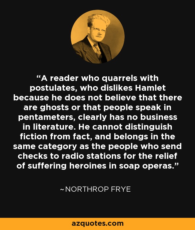 A reader who quarrels with postulates, who dislikes Hamlet because he does not believe that there are ghosts or that people speak in pentameters, clearly has no business in literature. He cannot distinguish fiction from fact, and belongs in the same category as the people who send checks to radio stations for the relief of suffering heroines in soap operas. - Northrop Frye