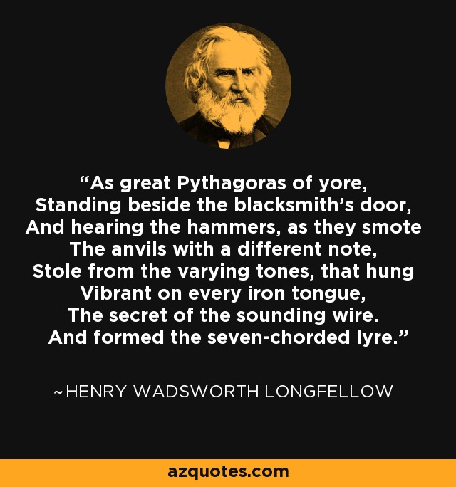 As great Pythagoras of yore, Standing beside the blacksmith's door, And hearing the hammers, as they smote The anvils with a different note, Stole from the varying tones, that hung Vibrant on every iron tongue, The secret of the sounding wire. And formed the seven-chorded lyre. - Henry Wadsworth Longfellow