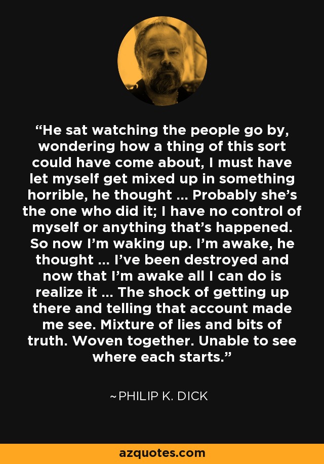 He sat watching the people go by, wondering how a thing of this sort could have come about, I must have let myself get mixed up in something horrible, he thought ... Probably she's the one who did it; I have no control of myself or anything that's happened. So now I'm waking up. I'm awake, he thought ... I've been destroyed and now that I'm awake all I can do is realize it ... The shock of getting up there and telling that account made me see. Mixture of lies and bits of truth. Woven together. Unable to see where each starts. - Philip K. Dick