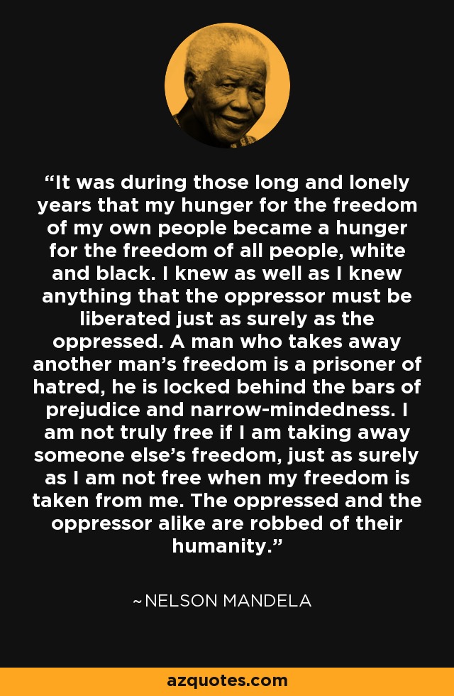 It was during those long and lonely years that my hunger for the freedom of my own people became a hunger for the freedom of all people, white and black. I knew as well as I knew anything that the oppressor must be liberated just as surely as the oppressed. A man who takes away another man's freedom is a prisoner of hatred, he is locked behind the bars of prejudice and narrow-mindedness. I am not truly free if I am taking away someone else's freedom, just as surely as I am not free when my freedom is taken from me. The oppressed and the oppressor alike are robbed of their humanity. - Nelson Mandela