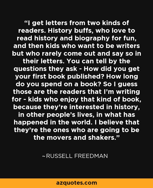 I get letters from two kinds of readers. History buffs, who love to read history and biography for fun, and then kids who want to be writers but who rarely come out and say so in their letters. You can tell by the questions they ask - How did you get your ﬁrst book published? How long do you spend on a book? So I guess those are the readers that I'm writing for - kids who enjoy that kind of book, because they're interested in history, in other people's lives, in what has happened in the world. I believe that they're the ones who are going to be the movers and shakers. - Russell Freedman